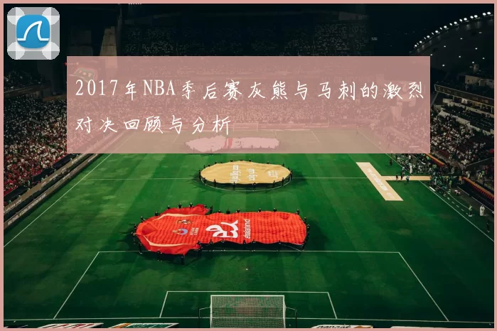 2017年NBA季后赛灰熊与马刺的激烈对决回顾与分析