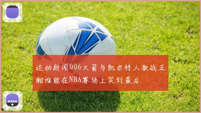 运动新闻006火箭与凯尔特人激战正酣谁能在NBA赛场上笑到最后