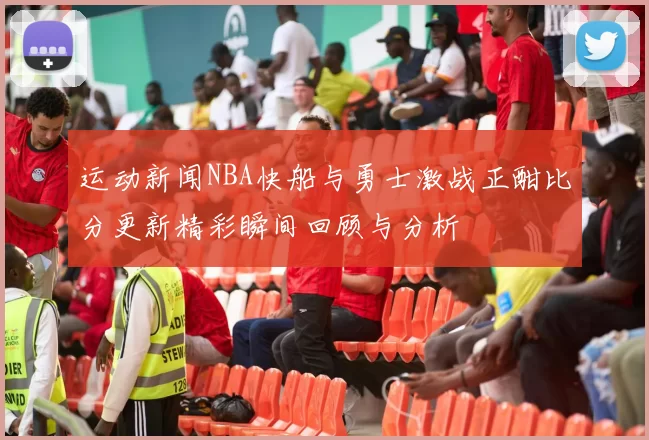 运动新闻NBA快船与勇士激战正酣比分更新精彩瞬间回顾与分析
