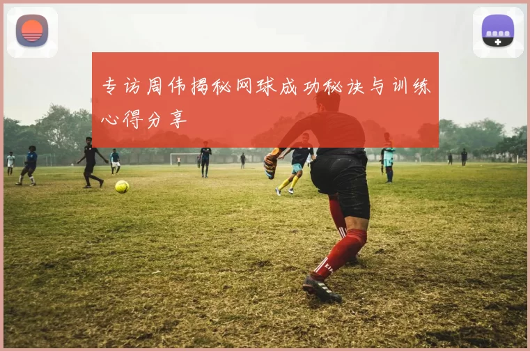 专访周伟揭秘网球成功秘诀与训练心得分享