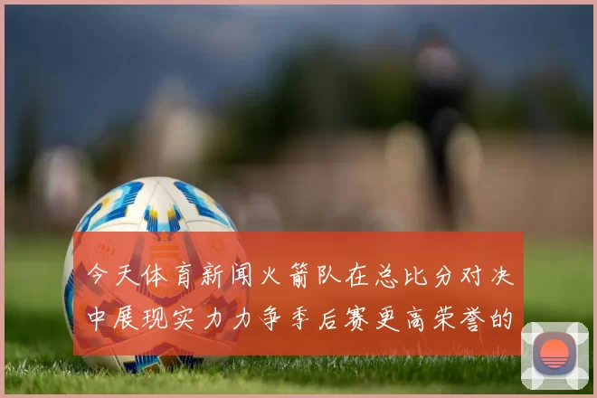 今天体育新闻火箭队在总比分对决中展现实力力争季后赛更高荣誉的精彩之路