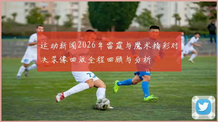 运动新闻2026年雷霆与魔术精彩对决录像回放全程回顾与分析