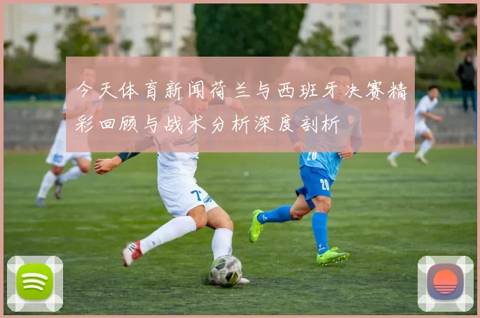 今天体育新闻荷兰与西班牙决赛精彩回顾与战术分析深度剖析