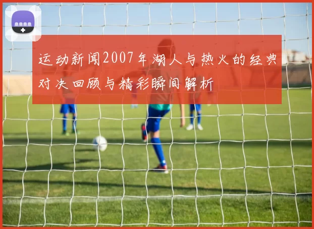 运动新闻2007年湖人与热火的经典对决回顾与精彩瞬间解析